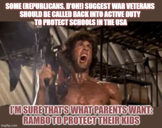 Who would like Rambo to blow up schools...er...to protect children? | SOME (REPUBLICANS. D'OH!) SUGGEST WAR VETERANS 
SHOULD BE CALLED BACK INTO ACTIVE DUTY 
TO PROTECT SCHOOLS IN THE USA; I'M SURE THAT'S WHAT PARENTS WANT:
RAMBO TO PROTECT THEIR KIDS | image tagged in gun control,school shooting,rambo,veterans | made w/ Imgflip meme maker