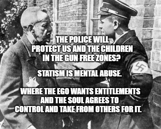 Nazi speaking to Jew | THE POLICE WILL PROTECT US AND THE CHILDREN IN THE GUN FREE ZONES? STATISM IS MENTAL ABUSE.                               WHERE THE EGO WANTS ENTITLEMENTS AND THE SOUL AGREES TO CONTROL AND TAKE FROM OTHERS FOR IT. | image tagged in nazi speaking to jew | made w/ Imgflip meme maker
