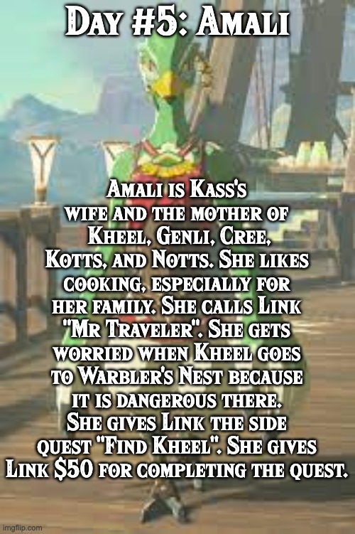 BoTW NPCs until BoTW2. Day #5: Amali. | Amali is Kass's wife and the mother of  Kheel, Genli, Cree, Kotts, and Notts. She likes cooking, especially for her family. She calls Link "Mr Traveler". She gets worried when Kheel goes to Warbler's Nest because it is dangerous there. She gives Link the side quest "Find Kheel". She gives Link $50 for completing the quest. Day #5: Amali | image tagged in one npc every day,the legend of zelda breath of the wild | made w/ Imgflip meme maker