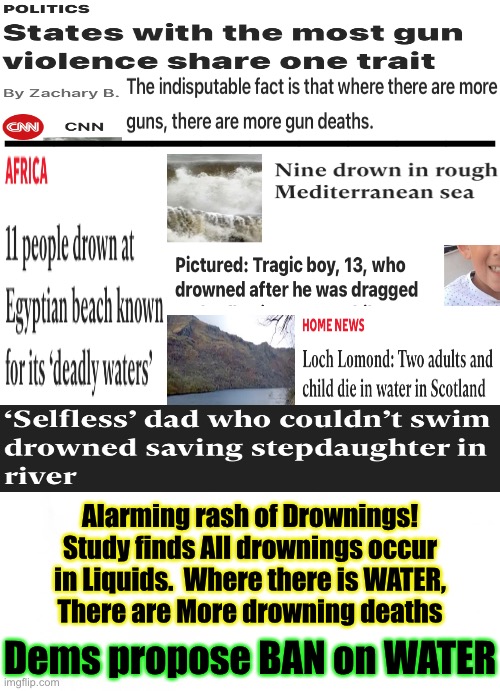 Insightful, Compelling, Profound Reporting by CNN — THIS JUST IN… | ——————————; Alarming rash of Drownings!
Study finds All drownings occur
in Liquids.  Where there is WATER,
There are More drowning deaths; Dems propose BAN on WATER | image tagged in memes,gun deaths,no shit sherlock,at least cnn was right this time,dont tread on me 2a,progressives kiss my ass fjb | made w/ Imgflip meme maker