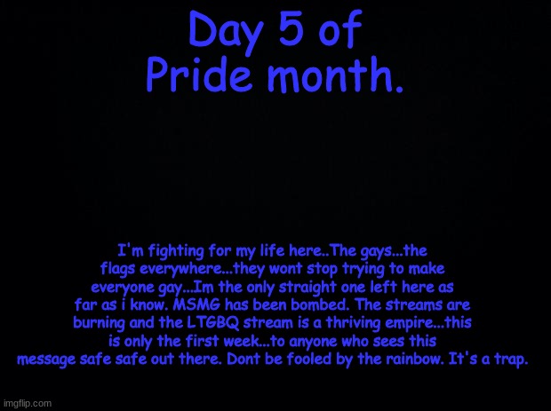 . | Day 5 of Pride month. I'm fighting for my life here..The gays...the flags everywhere...they wont stop trying to make everyone gay...Im the only straight one left here as far as i know. MSMG has been bombed. The streams are burning and the LTGBQ stream is a thriving empire...this is only the first week...to anyone who sees this message safe safe out there. Dont be fooled by the rainbow. It's a trap. | image tagged in black background | made w/ Imgflip meme maker