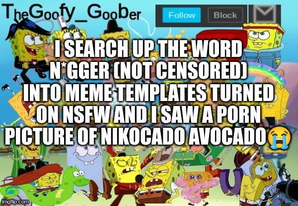 TheGoofy_Goober Throwback Announcement Template | I SEARCH UP THE WORD N*GGER (NOT CENSORED) INTO MEME TEMPLATES TURNED ON NSFW AND I SAW A PORN PICTURE OF NIKOCADO AVOCADO😭 | image tagged in thegoofy_goober throwback announcement template | made w/ Imgflip meme maker