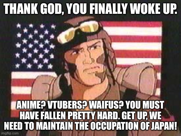 blessed wholesome timeline where anime never happened | THANK GOD, YOU FINALLY WOKE UP. ANIME? VTUBERS? WAIFUS? YOU MUST HAVE FALLEN PRETTY HARD. GET UP, WE NEED TO MAINTAIN THE OCCUPATION OF JAPAN! | image tagged in gi joe | made w/ Imgflip meme maker