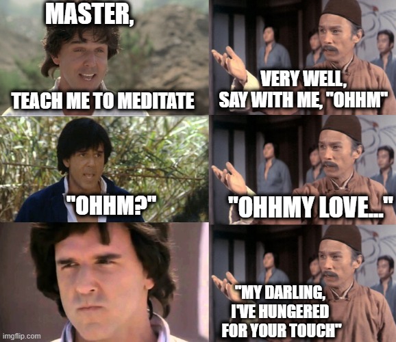 Meditation Unchained | MASTER, VERY WELL, SAY WITH ME, "OHHM"; TEACH ME TO MEDITATE; "OHHMY LOVE..."; "OHHM?"; "MY DARLING, 
I'VE HUNGERED 
FOR YOUR TOUCH" | image tagged in meditation,kung fu,wise kung fu master,the chosen | made w/ Imgflip meme maker