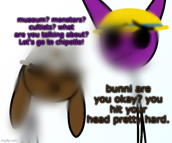 museum? monsters? cultists? what are you talking about? Let's go to chipotle! bunni are you okay? you hit your head pretty hard. | made w/ Imgflip meme maker