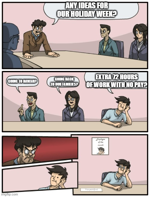 Boardroom Meeting Unexpected Ending |  ANY IDEAS FOR OUR HOLIDAY WEEK? EXTRA 72 HOURS OF WORK WITH NO PAY? GOING TO HAWAII? GOING BACK TO OUR FAMILIES? | image tagged in boardroom meeting unexpected ending | made w/ Imgflip meme maker