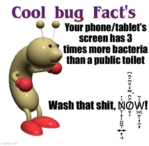 Cool Bug Facts | Your phone/tablet’s screen has 3 times more bacteria than a public toilet; Wash that shit, N̸̢̡̞̟̻̠͍͎̘͗̇O̸̥̹͐̂̿̒̽̃́̂͆͘W̷̢͖̮̦̠͎͑̆! | image tagged in cool bug facts | made w/ Imgflip meme maker