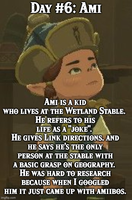 BoTW NPCs until BoTW 2. Day #6: Ami | Day #6: Ami; Ami is a kid who lives at the Wetland Stable. 
He refers to his life as a "joke". 
He gives Link directions, and he says he's the only person at the stable with a basic grasp on geography. 
He was hard to research because when I googled him it just came up with amiibos. | image tagged in one npc every day,the legend of zelda breath of the wild | made w/ Imgflip meme maker