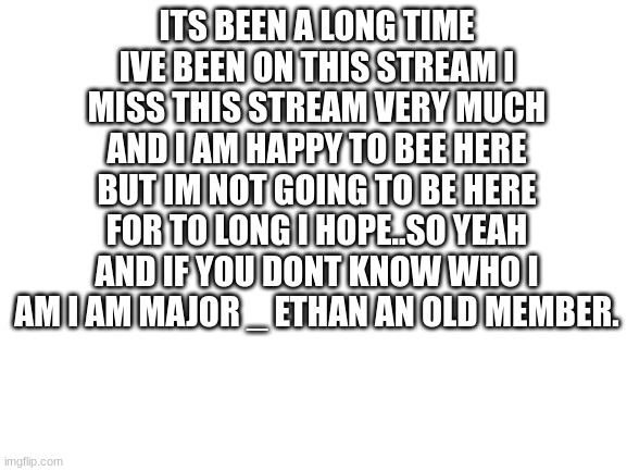 im baack! | ITS BEEN A LONG TIME IVE BEEN ON THIS STREAM I MISS THIS STREAM VERY MUCH AND I AM HAPPY TO BEE HERE BUT IM NOT GOING TO BE HERE FOR TO LONG I HOPE..SO YEAH AND IF YOU DONT KNOW WHO I AM I AM MAJOR _ ETHAN AN OLD MEMBER. | image tagged in blank white template | made w/ Imgflip meme maker