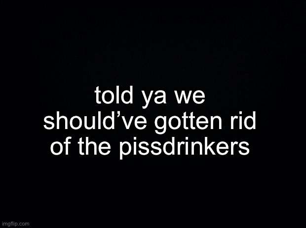 you guys bitch about the fresh new users despite you being pissdrinkers | told ya we should’ve gotten rid of the pissdrinkers | made w/ Imgflip meme maker