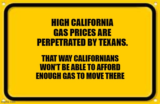 Blank Yellow Sign | HIGH CALIFORNIA GAS PRICES ARE PERPETRATED BY TEXANS. THAT WAY CALIFORNIANS WON'T BE ABLE TO AFFORD ENOUGH GAS TO MOVE THERE | image tagged in memes,blank yellow sign | made w/ Imgflip meme maker