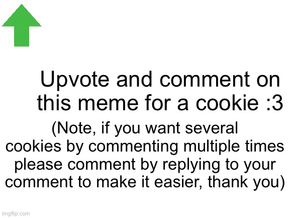 Mmmmm Cookies :D | Upvote and comment on this meme for a cookie :3; (Note, if you want several cookies by commenting multiple times please comment by replying to your comment to make it easier, thank you) | image tagged in blank white template,cookies | made w/ Imgflip meme maker
