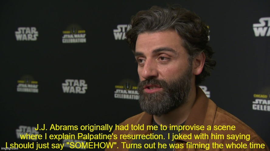 "SOMEHOW" Palpatine returned | J.J. Abrams originally had told me to improvise a scene where I explain Palpatine's resurrection. I joked with him saying I should just say "SOMEHOW". Turns out he was filming the whole time | image tagged in star wars,palpatine,sequel,meme,the rise of skywalker,somehow palpatine returned | made w/ Imgflip meme maker