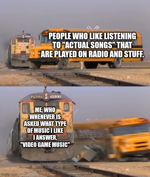 Music | PEOPLE WHO LIKE LISTENING TO "ACTUAL SONGS" THAT ARE PLAYED ON RADIO AND STUFF. ME, WHO WHENEVER IS ASKED WHAT TYPE OF MUSIC I LIKE I ANSWER, "VIDEO GAME MUSIC" | image tagged in a train hitting a school bus,video games,music,video game music | made w/ Imgflip meme maker