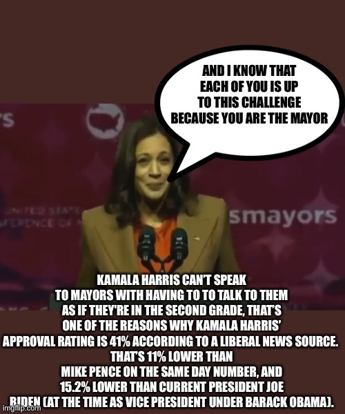 One of my first American politics streams, doesn’t happen often but let’s see how this goes, I got the news from Sky News Austra | AND I KNOW THAT EACH OF YOU IS UP TO THIS CHALLENGE BECAUSE YOU ARE THE MAYOR; KAMALA HARRIS CAN’T SPEAK TO MAYORS WITH HAVING TO TO TALK TO THEM AS IF THEY'RE IN THE SECOND GRADE, THAT’S ONE OF THE REASONS WHY KAMALA HARRIS’ APPROVAL RATING IS 41% ACCORDING TO A LIBERAL NEWS SOURCE. 
THAT’S 11% LOWER THAN MIKE PENCE ON THE SAME DAY NUMBER, AND 15.2% LOWER THAN CURRENT PRESIDENT JOE BIDEN (AT THE TIME AS VICE PRESIDENT UNDER BARACK OBAMA). | image tagged in kamala harris,press conference,joe biden,mike pence,approval rating,vice president | made w/ Imgflip meme maker