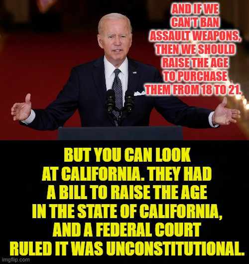 Can't Joe Biden Come Up With Something New That Might Work? | AND IF WE CAN’T BAN ASSAULT WEAPONS, THEN WE SHOULD RAISE THE AGE TO PURCHASE THEM FROM 18 TO 21. BUT YOU CAN LOOK AT CALIFORNIA. THEY HAD A BILL TO RAISE THE AGE IN THE STATE OF CALIFORNIA, AND A FEDERAL COURT RULED IT WAS UNCONSTITUTIONAL. | image tagged in memes,politics,joe biden,gun,age,its not going to happen | made w/ Imgflip meme maker