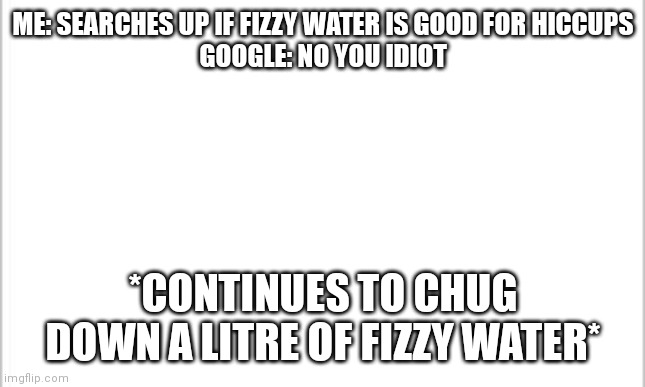 this is relatable for me | ME: SEARCHES UP IF FIZZY WATER IS GOOD FOR HICCUPS
GOOGLE: NO YOU IDIOT; *CONTINUES TO CHUG DOWN A LITRE OF FIZZY WATER* | image tagged in white background,relatable | made w/ Imgflip meme maker