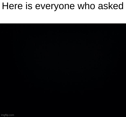 Black background | Here is everyone who asked | image tagged in black background | made w/ Imgflip meme maker