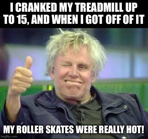 Treadmill | I CRANKED MY TREADMILL UP TO 15, AND WHEN I GOT OFF OF IT; MY ROLLER SKATES WERE REALLY HOT! | image tagged in gary busey approves | made w/ Imgflip meme maker