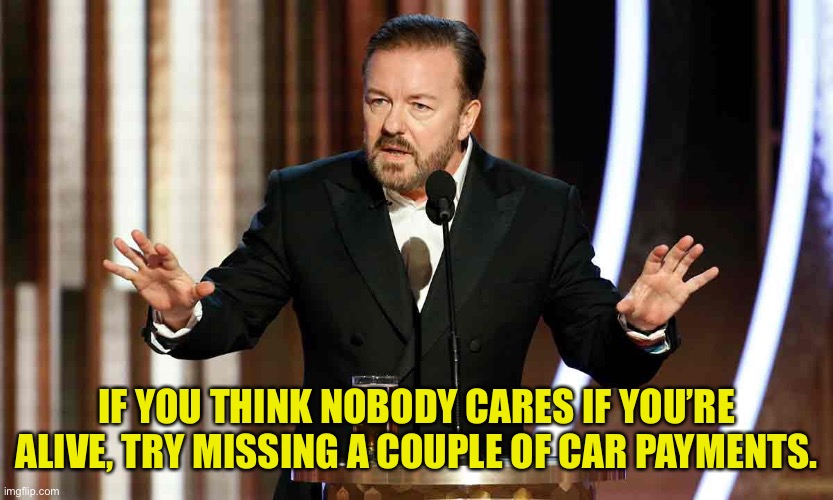 Who cares | IF YOU THINK NOBODY CARES IF YOU’RE ALIVE, TRY MISSING A COUPLE OF CAR PAYMENTS. | image tagged in ricky gervais 2020,nobody cares,miss a car payment | made w/ Imgflip meme maker
