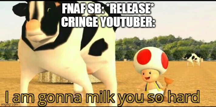 I am gonna milk you so hard | FNAF SB: *RELEASE*
CRINGE YOUTUBER: | image tagged in i am gonna milk you so hard | made w/ Imgflip meme maker