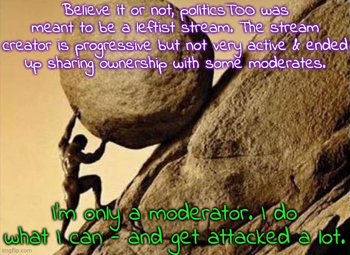 Good vs. neutral. | Believe it or not, politicsTOO was meant to be a leftist stream. The stream creator is progressive but not very active & ended
up sharing ownership with some moderates. I'm only a moderator. I do what I can - and get attacked a lot. | image tagged in sisyphus,anonymous,minorities,hard work | made w/ Imgflip meme maker