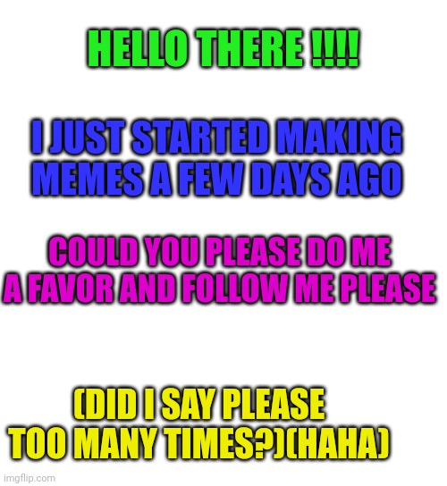 If you follow me I will follow you | HELLO THERE !!!! I JUST STARTED MAKING MEMES A FEW DAYS AGO; COULD YOU PLEASE DO ME A FAVOR AND FOLLOW ME PLEASE; (DID I SAY PLEASE TOO MANY TIMES?)(HAHA) | image tagged in blank white template | made w/ Imgflip meme maker