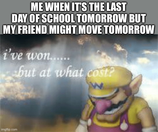 I've won but at what cost? | ME WHEN IT’S THE LAST DAY OF SCHOOL TOMORROW BUT MY FRIEND MIGHT MOVE TOMORROW | image tagged in i've won but at what cost | made w/ Imgflip meme maker