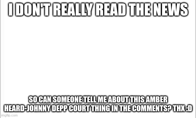 Again, I really don't read the news | I DON'T REALLY READ THE NEWS; SO CAN SOMEONE TELL ME ABOUT THIS AMBER HEARD-JOHNNY DEPP COURT THING IN THE COMMENTS? THX :D | image tagged in white background | made w/ Imgflip meme maker