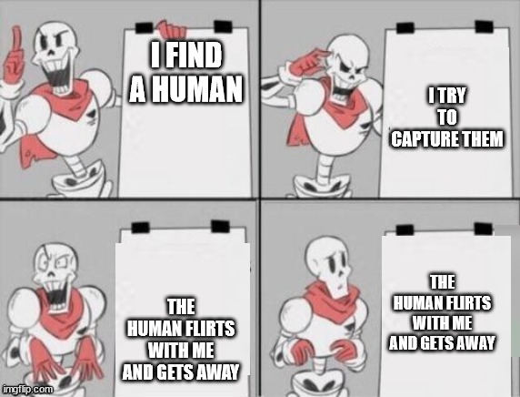 Papyrus plan | I FIND A HUMAN; I TRY TO CAPTURE THEM; THE HUMAN FLIRTS WITH ME AND GETS AWAY; THE HUMAN FLIRTS WITH ME AND GETS AWAY | image tagged in papyrus plan | made w/ Imgflip meme maker