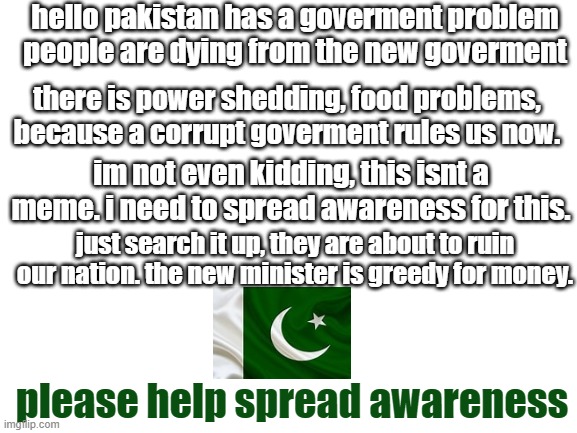 read this please | hello pakistan has a goverment problem people are dying from the new goverment; there is power shedding, food problems, because a corrupt goverment rules us now. im not even kidding, this isnt a meme. i need to spread awareness for this. just search it up, they are about to ruin our nation. the new minister is greedy for money. please help spread awareness | image tagged in blank white template,help | made w/ Imgflip meme maker