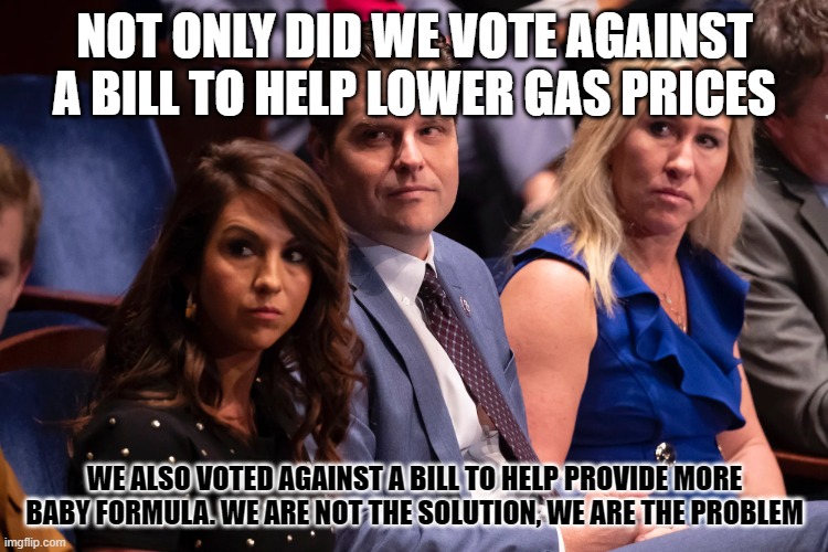 Boebert Gaetz and Greene | NOT ONLY DID WE VOTE AGAINST A BILL TO HELP LOWER GAS PRICES; WE ALSO VOTED AGAINST A BILL TO HELP PROVIDE MORE BABY FORMULA. WE ARE NOT THE SOLUTION, WE ARE THE PROBLEM | image tagged in boebert gaetz and greene | made w/ Imgflip meme maker