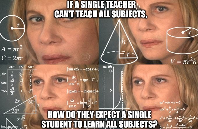 School Reasoning |  IF A SINGLE TEACHER CAN'T TEACH ALL SUBJECTS, HOW DO THEY EXPECT A SINGLE STUDENT TO LEARN ALL SUBJECTS? | image tagged in calculating meme,school,unhelpful teacher | made w/ Imgflip meme maker