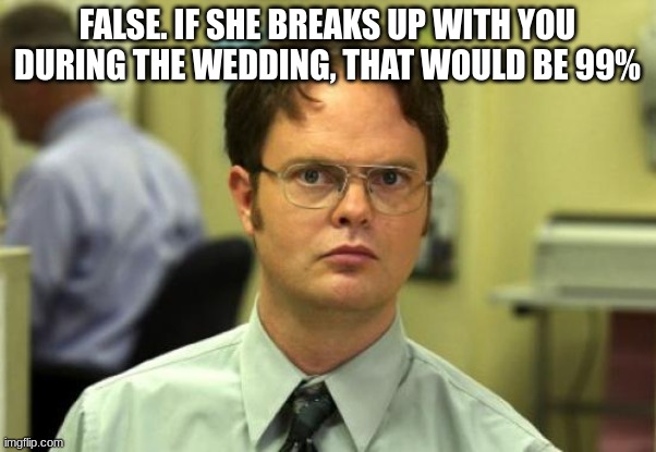 Dwight Schrute Meme | FALSE. IF SHE BREAKS UP WITH YOU DURING THE WEDDING, THAT WOULD BE 99% | image tagged in memes,dwight schrute | made w/ Imgflip meme maker