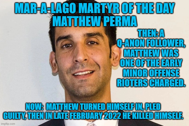 Suicide is not painless. | MAR-A-LAGO MARTYR OF THE DAY
MATTHEW PERMA; THEN: A Q-ANON FOLLOWER, MATTHEW WAS ONE OF THE EARLY MINOR OFFENSE RIOTERS CHARGED. NOW:  MATTHEW TURNED HIMSELF IN, PLED GUILTY, THEN IN LATE FEBRUARY 2022 HE KILLED HIMSELF. | image tagged in politics | made w/ Imgflip meme maker