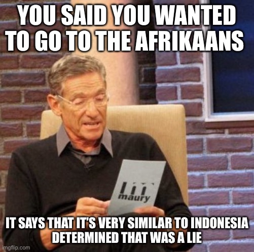 Maury’s Note of the Afrikaans |  YOU SAID YOU WANTED TO GO TO THE AFRIKAANS; IT SAYS THAT IT’S VERY SIMILAR TO INDONESIA
DETERMINED THAT WAS A LIE | image tagged in memes,maury lie detector,afrikaans | made w/ Imgflip meme maker