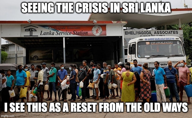 Crisis in Sri Lanka | SEEING THE CRISIS IN SRI LANKA; I SEE THIS AS A RESET FROM THE OLD WAYS | image tagged in sri lanka,crisis,memes | made w/ Imgflip meme maker