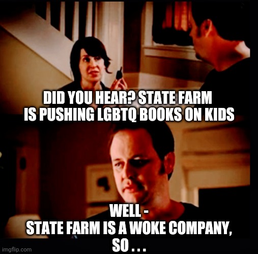 The Book Agenda | DID YOU HEAR? STATE FARM
 IS PUSHING LGBTQ BOOKS ON KIDS; WELL -
STATE FARM IS A WOKE COMPANY,
SO . . . | image tagged in lgbtq,liberals,democrats,leftists,state farm,groomer | made w/ Imgflip meme maker