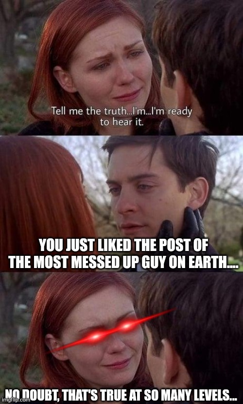 Tell me the truth, I'm ready to hear it |  YOU JUST LIKED THE POST OF THE MOST MESSED UP GUY ON EARTH.... NO DOUBT, THAT'S TRUE AT SO MANY LEVELS... | image tagged in tell me the truth i'm ready to hear it | made w/ Imgflip meme maker