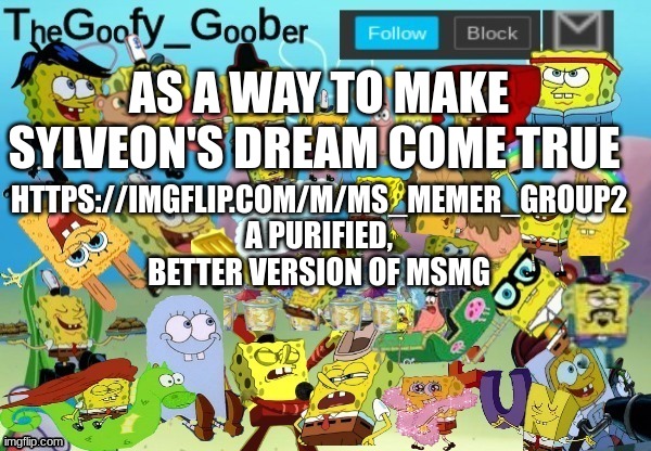 https://imgflip.com/m/MS_memer_group2 | AS A WAY TO MAKE SYLVEON'S DREAM COME TRUE; HTTPS://IMGFLIP.COM/M/MS_MEMER_GROUP2

A PURIFIED, BETTER VERSION OF MSMG | image tagged in thegoofy_goober throwback announcement template | made w/ Imgflip meme maker
