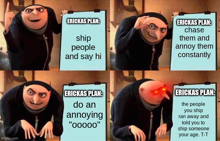 Besties ship plan | chase them and annoy them constantly; ERICKAS PLAN:; ERICKAS PLAN:; ship people and say hi; do an annoying "ooooo"; ERICKAS PLAN:; ERICKAS PLAN:; the people you ship ran away and told you to ship someone your age. T-T | image tagged in memes,gru's plan,shipping,certified bruh moment | made w/ Imgflip meme maker