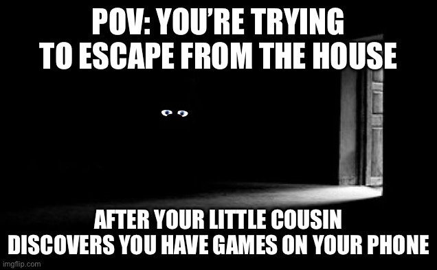 AAAAAAAAAAAAAAA | POV: YOU’RE TRYING TO ESCAPE FROM THE HOUSE; AFTER YOUR LITTLE COUSIN DISCOVERS YOU HAVE GAMES ON YOUR PHONE | image tagged in dark room | made w/ Imgflip meme maker