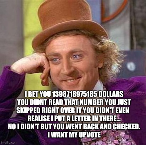 I got you didn’t i | I BET YOU 1398718975185 DOLLARS
YOU DIDNT READ THAT NUMBER YOU JUST
SKIPPED RIGHT OVER IT YOU DIDN'T EVEN  
REALISE I PUT A LETTER IN THERE…
NO I DIDN'T BUT YOU WENT BACK AND CHECKED.
I WANT MY UPVOTE | image tagged in memes,creepy condescending wonka | made w/ Imgflip meme maker