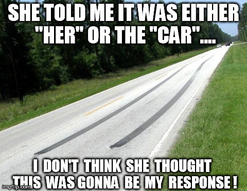 HER or the CAR... | SHE TOLD ME IT WAS EITHER "HER" OR THE "CAR".... I  DON'T  THINK  SHE  THOUGHT  THIS  WAS GONNA  BE  MY  RESPONSE ! | image tagged in memes,funny,cars,burnout | made w/ Imgflip meme maker