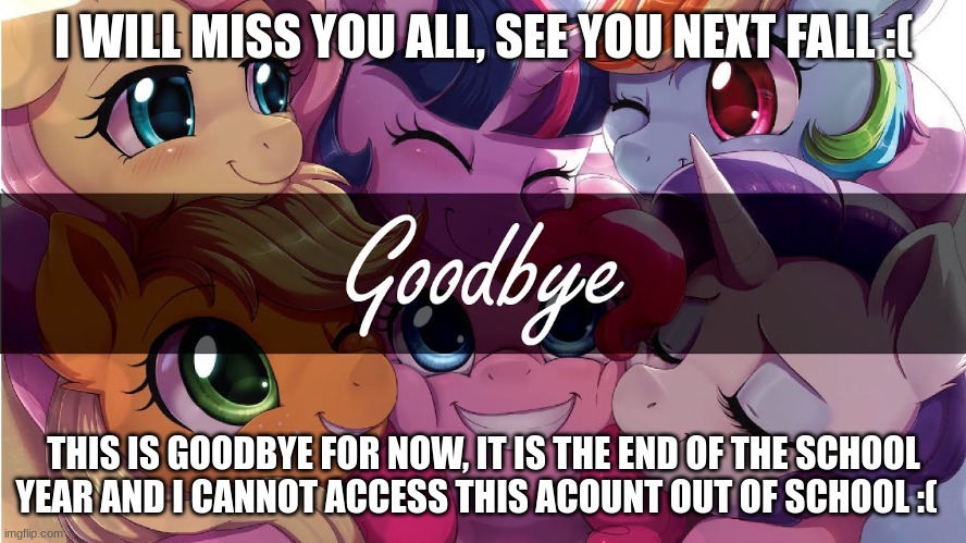 goodbye, it was nice this year. it will be even better next year | I WILL MISS YOU ALL, SEE YOU NEXT FALL :(; THIS IS GOODBYE FOR NOW, IT IS THE END OF THE SCHOOL YEAR AND I CANNOT ACCESS THIS ACOUNT OUT OF SCHOOL :( | image tagged in mlp,goodbye,i love you,bye | made w/ Imgflip meme maker