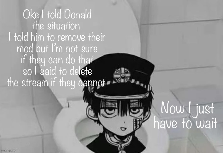 Can global mods remove an owner? I’m not sure | Oke I told Donald the situation 
I told him to remove their mod but I’m not sure if they can do that so I said to delete the stream if they cannot; Now I just have to wait | image tagged in hanako kun in toilet | made w/ Imgflip meme maker