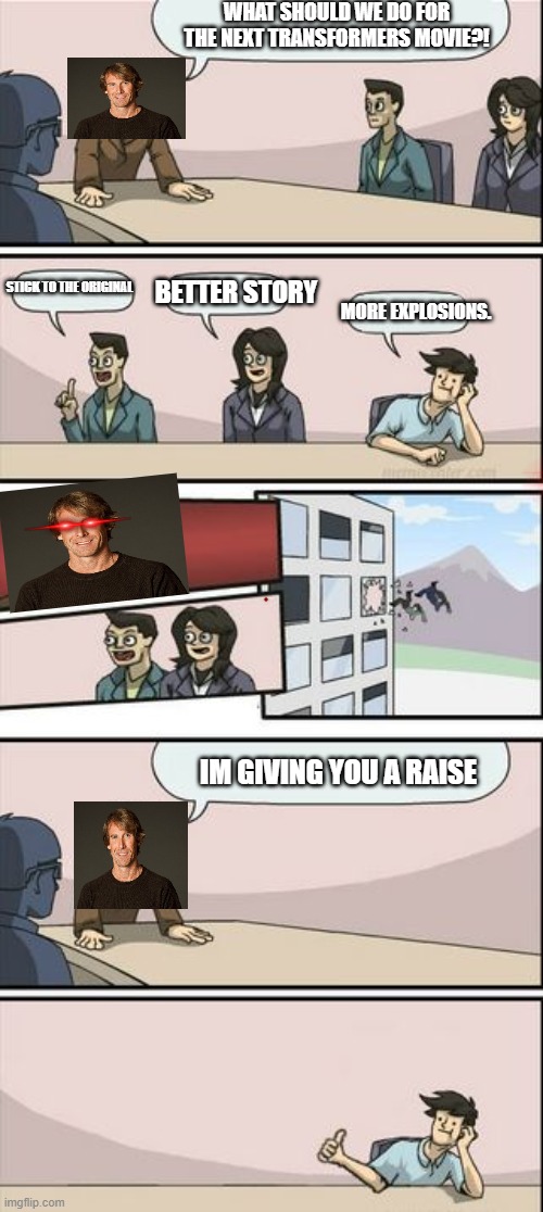 Micheal Bay be like | WHAT SHOULD WE DO FOR THE NEXT TRANSFORMERS MOVIE?! BETTER STORY; MORE EXPLOSIONS. STICK TO THE ORIGINAL; IM GIVING YOU A RAISE | image tagged in boardroom meeting sugg 2 | made w/ Imgflip meme maker