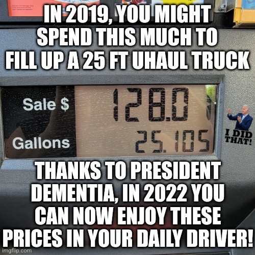 Tired of your gas prices yet? Don't worry, they will go higher! | IN 2019, YOU MIGHT SPEND THIS MUCH TO FILL UP A 25 FT UHAUL TRUCK; THANKS TO PRESIDENT DEMENTIA, IN 2022 YOU CAN NOW ENJOY THESE PRICES IN YOUR DAILY DRIVER! | image tagged in gas station,gas prices,inflation,democrats,insanity,liberal logic | made w/ Imgflip meme maker
