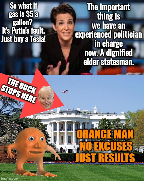 Madcow excuses | So what if gas is $5 a gallon? 
It's Putin's fault.
Just buy a Tesla! The important thing is we have an experienced politician in charge now. A dignified elder statesman. THE BUCK
STOPS HERE; ORANGE MAN 
NO EXCUSES
JUST RESULTS | image tagged in rachel maddow,white house | made w/ Imgflip meme maker