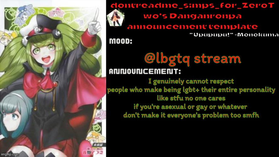 istfg all lgbtq stream mfs make it their entire personality | @lbgtq stream; I genuinely cannot respect people who make being lgbt+ their entire personality
like stfu no one cares if you're asexual or gay or whatever 
don't make it everyone's problem too smfh | image tagged in drm's danganronpa announcement temp | made w/ Imgflip meme maker